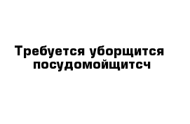 Требуется уборщится- посудомойщитсч